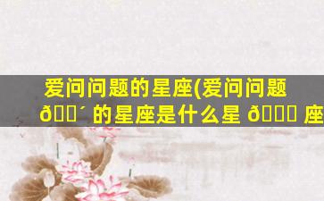 爱问问题的星座(爱问问题 🌴 的星座是什么星 🐝 座)